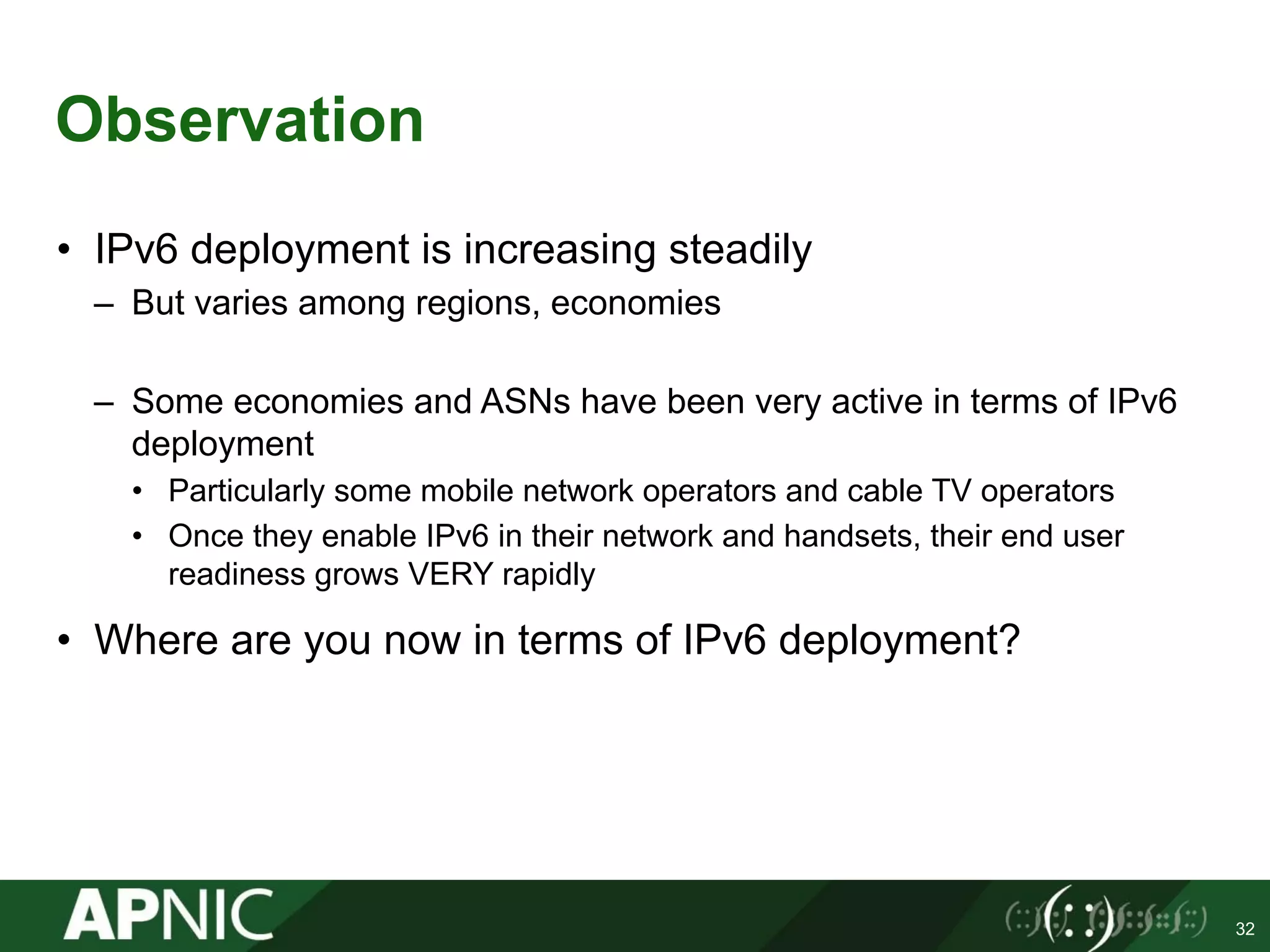 Observation
• IPv6 deployment is increasing steadily
– But varies among regions, economies
– Some economies and ASNs have been very active in terms of IPv6
deployment
• Particularly some mobile network operators and cable TV operators
• Once they enable IPv6 in their network and handsets, their end user
readiness grows VERY rapidly
• Where are you now in terms of IPv6 deployment?
32
 