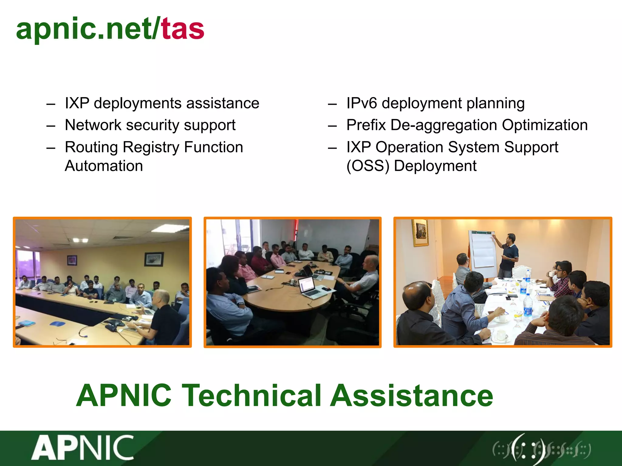 APNIC Technical Assistance 35
– IXP deployments assistance
– Network security support
– Routing Registry Function
Automation
– IPv6 deployment planning
– Prefix De-aggregation Optimization
– IXP Operation System Support
(OSS) Deployment
apnic.net/tas
 