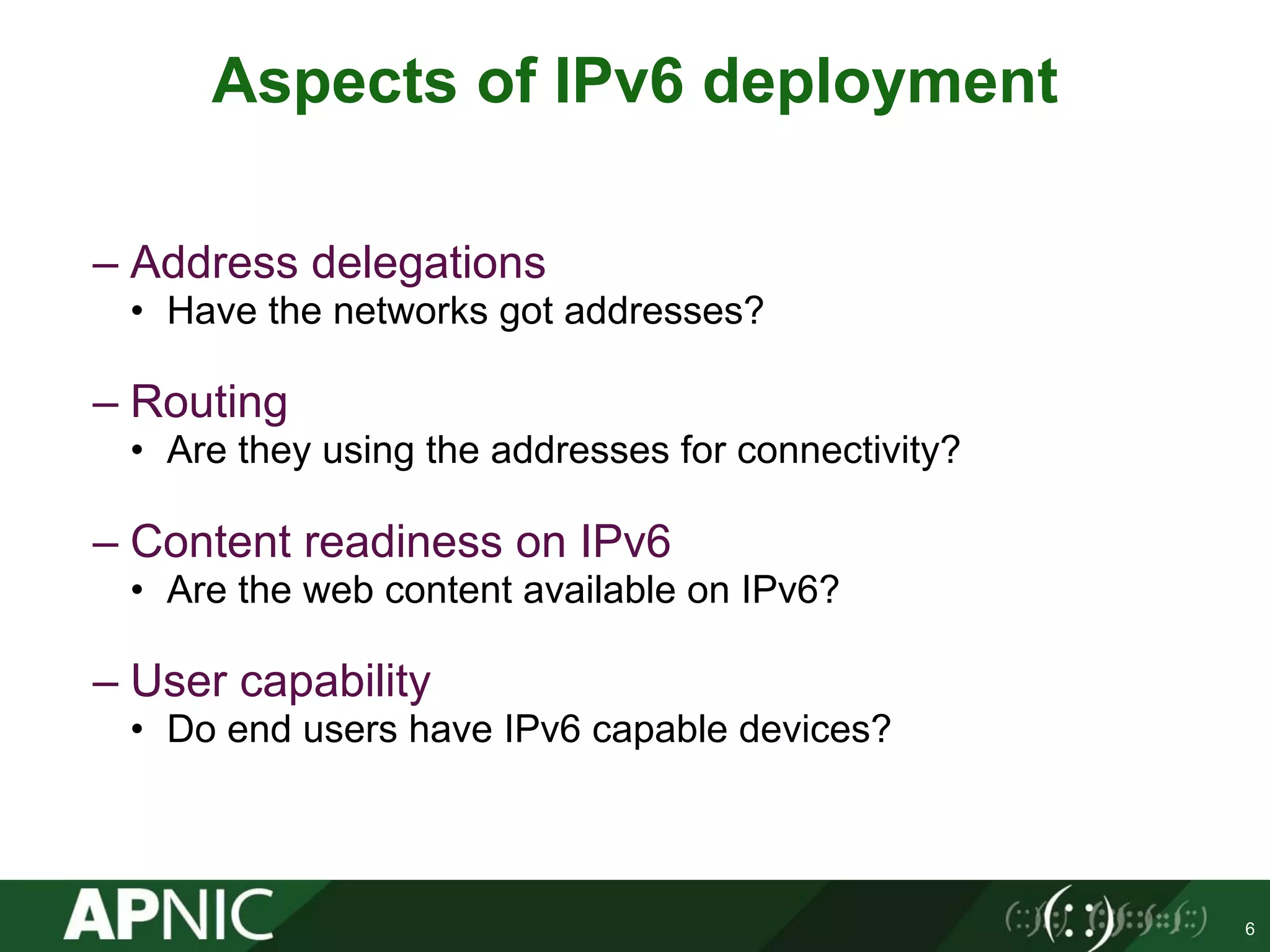 – Address delegations
• Have the networks got addresses?
– Routing
• Are they using the addresses for connectivity?
– Content readiness on IPv6
• Are the web content available on IPv6?
– User capability
• Do end users have IPv6 capable devices?
6
Aspects of IPv6 deployment
 