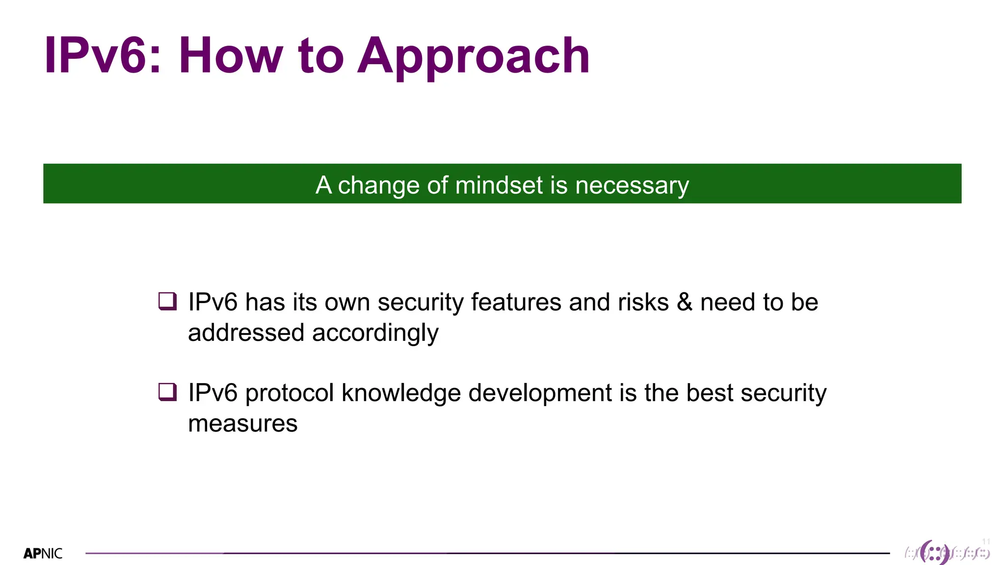 11
IPv6: How to Approach
A change of mindset is necessary
q IPv6 has its own security features and risks & need to be
addressed accordingly
q IPv6 protocol knowledge development is the best security
measures
 