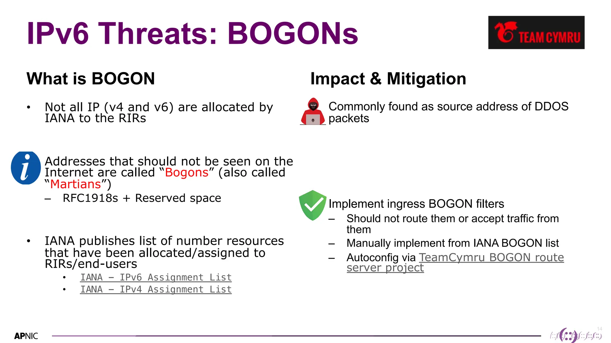 14
IPv6 Threats: BOGONs
What is BOGON
• Not all IP (v4 and v6) are allocated by
IANA to the RIRs
• Addresses that should not be seen on the
Internet are called “Bogons” (also called
“Martians”)
– RFC1918s + Reserved space
• IANA publishes list of number resources
that have been allocated/assigned to
RIRs/end-users
• IANA - IPv6 Assignment List
• IANA - IPv4 Assignment List
Impact & Mitigation
• Commonly found as source address of DDOS
packets
• Implement ingress BOGON filters
– Should not route them or accept traffic from
them
– Manually implement from IANA BOGON list
– Autoconfig via TeamCymru BOGON route
server project
 