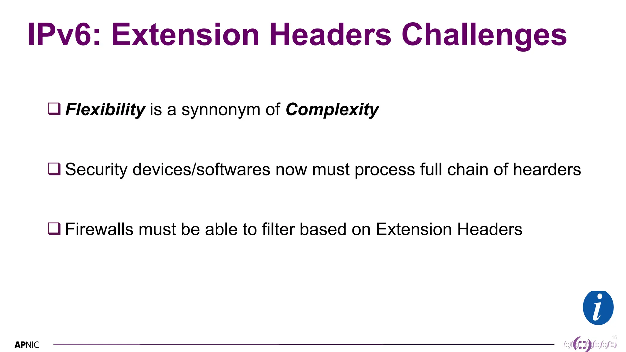 16
16
IPv6: Extension Headers Challenges
q Flexibility is a synnonym of Complexity
q Security devices/softwares now must process full chain of hearders
q Firewalls must be able to filter based on Extension Headers
 