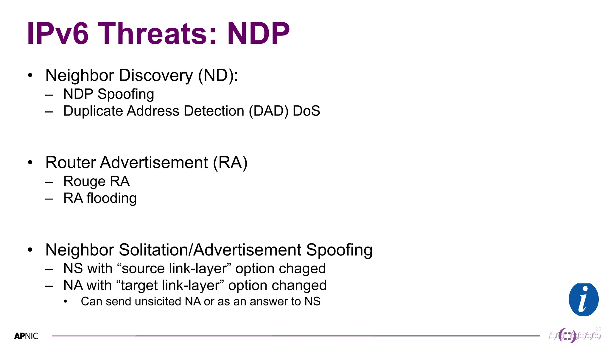 20
20
IPv6 Threats: NDP
• Neighbor Discovery (ND):
– NDP Spoofing
– Duplicate Address Detection (DAD) DoS
• Router Advertisement (RA)
– Rouge RA
– RA flooding
• Neighbor Solitation/Advertisement Spoofing
– NS with “source link-layer” option chaged
– NA with “target link-layer” option changed
• Can send unsicited NA or as an answer to NS
 