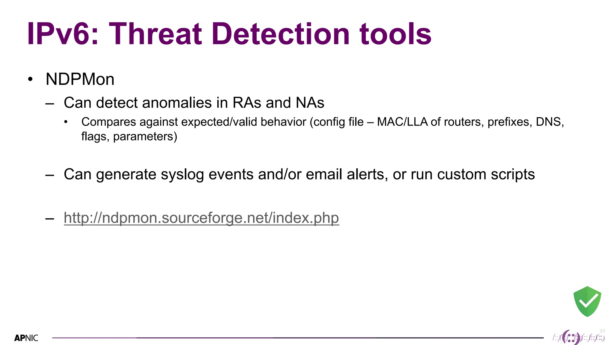 24
24
IPv6: Threat Detection tools
• NDPMon
– Can detect anomalies in RAs and NAs
• Compares against expected/valid behavior (config file – MAC/LLA of routers, prefixes, DNS,
flags, parameters)
– Can generate syslog events and/or email alerts, or run custom scripts
– http://ndpmon.sourceforge.net/index.php
 