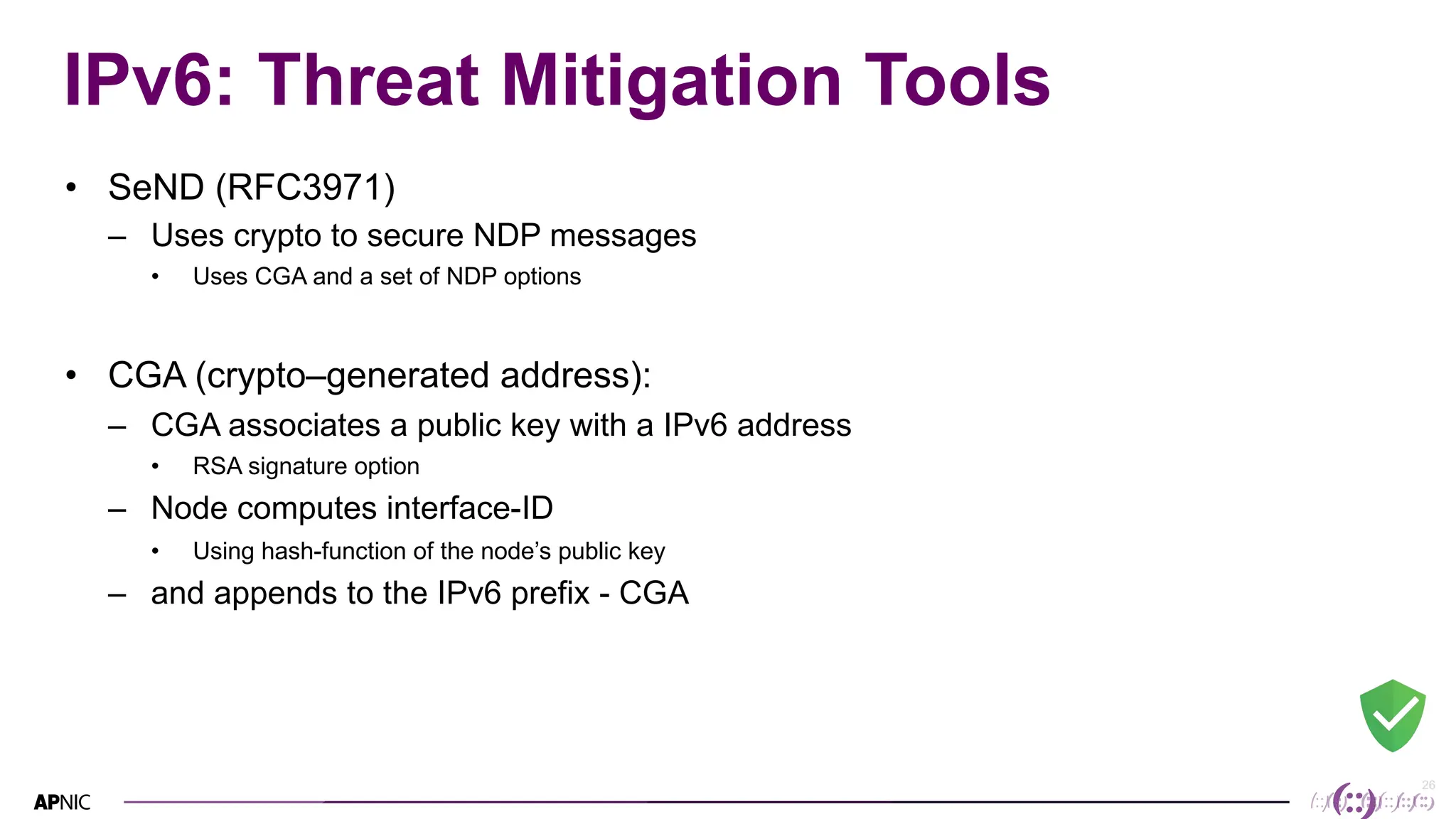 26
26
IPv6: Threat Mitigation Tools
• SeND (RFC3971)
– Uses crypto to secure NDP messages
• Uses CGA and a set of NDP options
• CGA (crypto–generated address):
– CGA associates a public key with a IPv6 address
• RSA signature option
– Node computes interface-ID
• Using hash-function of the node’s public key
– and appends to the IPv6 prefix - CGA
 