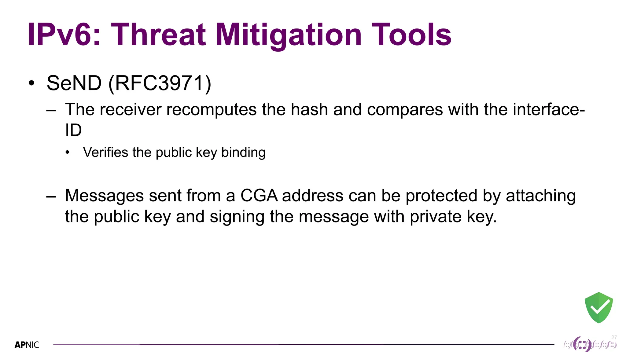 27
27
IPv6: Threat Mitigation Tools
• SeND (RFC3971)
– The receiver recomputes the hash and compares with the interface-
ID
• Verifies the public key binding
– Messages sent from a CGA address can be protected by attaching
the public key and signing the message with private key.
 