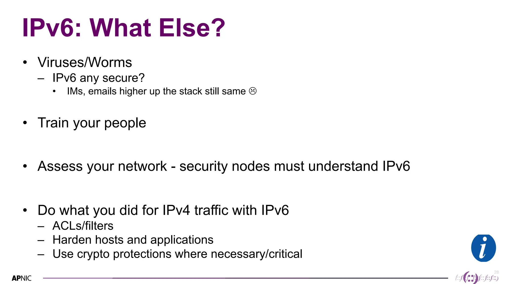 28
28
IPv6: What Else?
• Viruses/Worms
– IPv6 any secure?
• IMs, emails higher up the stack still same L
• Train your people
• Assess your network - security nodes must understand IPv6
• Do what you did for IPv4 traffic with IPv6
– ACLs/filters
– Harden hosts and applications
– Use crypto protections where necessary/critical
 