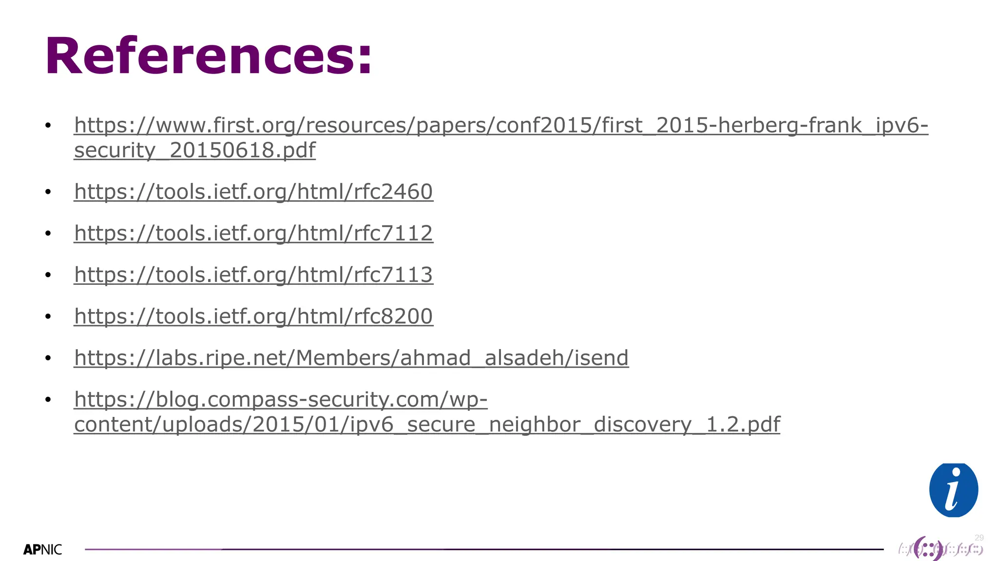29
29
References:
• https://www.first.org/resources/papers/conf2015/first_2015-herberg-frank_ipv6-
security_20150618.pdf
• https://tools.ietf.org/html/rfc2460
• https://tools.ietf.org/html/rfc7112
• https://tools.ietf.org/html/rfc7113
• https://tools.ietf.org/html/rfc8200
• https://labs.ripe.net/Members/ahmad_alsadeh/isend
• https://blog.compass-security.com/wp-
content/uploads/2015/01/ipv6_secure_neighbor_discovery_1.2.pdf
 