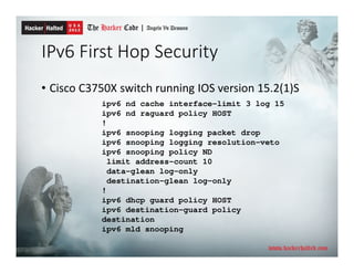 IPv6 First Hop Security
• Cisco C3750X switch running IOS version 15.2(1)S
ipv6 nd cache interface-limit 3 log 15
ipv6 nd raguard policy HOST
!
ipv6 snooping logging packet drop
ipv6 snooping logging resolution-veto
ipv6 snooping policy ND
limit address-count 10
data-glean log-only
destination-glean log-only
!
ipv6 dhcp guard policy HOST
ipv6 destination-guard policy
destination
ipv6 mld snooping
 