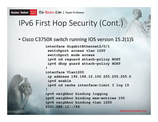 IPv6 First Hop Security (Cont.)
• Cisco C3750X switch running IOS version 15.2(1)S
interface GigabitEthernet2/0/1
switchport access vlan 1200
switchport mode access
ipv6 nd raguard attach-policy HOST
ipv6 dhcp guard attach-policy HOST
!
interface Vlan1200
ip address 192.168.12.100 255.255.255.0
ipv6 enable
ipv6 nd cache interface-limit 3 log 15
!
ipv6 neighbor binding logging
ipv6 neighbor binding max-entries 100
ipv6 neighbor binding vlan 1200
2001:DB8:12::/64
 