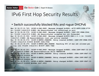 IPv6 First Hop Security Results
• Switch successfully blocked RAs and rogue DHCPv6
Mar 30 06:37:31.743: %SISF-4-PAK_DROP: Message dropped A=FE80::AC7F:B2F8:DCB8:F739
G=- V=1200 I=Gi2/0/2 P=NDP::RA Reason=Packet not authorized on port
Mar 30 06:38:06.572: %SISF-4-PAK_DROP: Message dropped A=FE80::1EDF:FFF:FEBB:8944
G=- V=1200 I=Gi2/0/2 P=NDP::NA Reason=Packet accepted but not forwarded
Mar 30 06:23:35.902: %SISF-4-PAK_DROP: Message dropped A=2001:DB8:1:3::1 G=- V=1200
I=Gi2/0/1 P=NDP::NA Reason=Address limit per policy reached
Mar 30 06:38:06.572: %SISF-6-ENTRY_CREATED: Entry created A=FE80::1EDF:FFF:FEBB:8944
V=1200 I=Gi2/0/2 P=0005 M=5CFF.340A.F93D
Mar 30 06:19:38.370: %SISF-6-ENTRY_MAX_ORANGE: Reaching 80% of max adr allowed per
policy (10) V=1200 I=Gi2/0/1 M=3C97.0E86.74AD
!
Mar 30 06:38:42.201: %SISF-4-PAK_DROP: Message dropped A=FE80::45B4:32FF:FE67:53 G=-
V=100 I=Et0/0 P=NDP::NA Reason=Advertise while TENTATIVE
Mar 30 06:38:45.923: %SISF-6-ENTRY_CREATED: Entry created A=FE80::45B4:32FF:FE67:53
V=100 I=Et0/0 P=0005 M=
Mar 30 06:38:52.523: %SISF-6-ENTRY_CHANGED: Entry changed A=FE80::45B4:32FF:FE67:53
V=100 I=Et0/0 P=0005 M=
Mar 30 06:38:58.471: %SISF-6-ENTRY_CHANGED: Entry changed A=FE80::45B4:32FF:FE67:53
V=100 I=Et0/3 P=0005 M=45B4.3267.0053
 