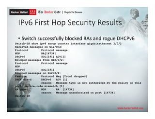 IPv6 First Hop Security Results
• Switch successfully blocked RAs and rogue DHCPv6
Switch-1# show ipv6 snoop counter interface gigabitethernet 2/0/2
Received messages on Gi2/0/2:
Protocol Protocol message
NDP RA[14734]
DHCPv6 SOL[191] ADV[1]
Bridged messages from Gi2/0/2:
Protocol Protocol message
NDP
DHCPv6 SOL[191]
Dropped messages on Gi2/0/2:
Feature Protocol Msg [Total dropped]
DHCP Guard DHCPv6 ADV [1]
reason: Message type is not authorized by the policy on this
port, device-role mismatch [1]
RA guard NDP RA [14734]
reason: Message unauthorized on port [14734]
Switch-1#
 