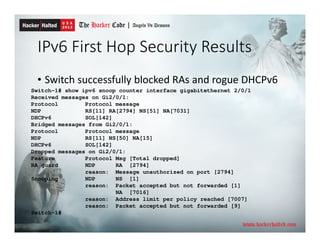 IPv6 First Hop Security Results
• Switch successfully blocked RAs and rogue DHCPv6
Switch-1# show ipv6 snoop counter interface gigabitethernet 2/0/1
Received messages on Gi2/0/1:
Protocol Protocol message
NDP RS[11] RA[2794] NS[51] NA[7031]
DHCPv6 SOL[142]
Bridged messages from Gi2/0/1:
Protocol Protocol message
NDP RS[11] NS[50] NA[15]
DHCPv6 SOL[142]
Dropped messages on Gi2/0/1:
Feature Protocol Msg [Total dropped]
RA guard NDP RA [2794]
reason: Message unauthorized on port [2794]
Snooping NDP NS [1]
reason: Packet accepted but not forwarded [1]
NA [7016]
reason: Address limit per policy reached [7007]
reason: Packet accepted but not forwarded [9]
Switch-1#
 