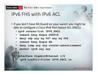 IPv6 FHS with IPv6 ACL
• If you don’t have RA Guard on your switch you might be
able to configure a Cisco IPv6 Port-based ACL (PACL)
• ipv6 access-list IPV6_PACL
• remark Deny Rogue DHCPv6
• deny udp any eq 547 any eq 546
• remark Deny Rogue RA
• deny icmp any any router-advertisement
• permit ipv6 any any
• !
• interface GigabitEthernet 1/2
• ipv6 traffic-filter IPV6_PACL in
 