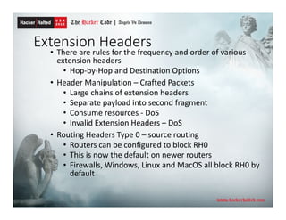 Extension Headers
• There are rules for the frequency and order of various
extension headers
• Hop-by-Hop and Destination Options
• Header Manipulation – Crafted Packets
• Large chains of extension headers
• Separate payload into second fragment
• Consume resources - DoS
• Invalid Extension Headers – DoS
• Routing Headers Type 0 – source routing
• Routers can be configured to block RH0
• This is now the default on newer routers
• Firewalls, Windows, Linux and MacOS all block RH0 by
default
 