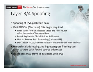 Layer-3/4 Spoofing
• Spoofing of IPv6 packets is easy
• IPv6 BOGON (Martians) Filtering is required
• Filter traffic from unallocated space and filter router
advertisements of bogus prefixes
• Permit Legitimate Global Unicast Addresses
• Unicast Reverse Path Forwarding (Unicast-RPF)
• Don’t block FF00::/8 and FE80::/10 – these will block NDP (NS/NA)
• Hierarchical addressing and ingress/egress filtering can
catch packets with forged source addresses
• Tracebacks may prove to be easier with IPv6
 