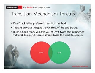 Transition Mechanism Threats
• Dual Stack is the preferred transition method.
• You are only as strong as the weakest of the two stacks.
• Running dual stack will give you at least twice the number of
vulnerabilities and require almost twice the work to secure.
IPv4 IPv6
 