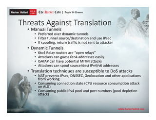 Threats Against Translation
• Manual Tunnels
• Preferred over dynamic tunnels
• Filter tunnel source/destination and use IPsec
• If spoofing, return traffic is not sent to attacker
• Dynamic Tunnels
• 6to4 Relay routers are “open relays”
• Attackers can guess 6to4 addresses easily
• ISATAP can have potential MITM attacks
• Attackers can spoof source/dest IPv4/v6 addresses
• Translation techniques are susceptible to DoS attacks
• NAT prevents IPsec, DNSSEC, Geolocation and other applications
from working
• Consuming connection state (CPU resource consumption attack
on ALG)
• Consuming public IPv4 pool and port numbers (pool depletion
attack)
 