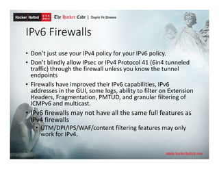 IPv6 Firewalls
• Don’t just use your IPv4 policy for your IPv6 policy.
• Don’t blindly allow IPsec or IPv4 Protocol 41 (6in4 tunneled
traffic) through the firewall unless you know the tunnel
endpoints
• Firewalls have improved their IPv6 capabilities, IPv6
addresses in the GUI, some logs, ability to filter on Extension
Headers, Fragmentation, PMTUD, and granular filtering of
ICMPv6 and multicast.
• IPv6 firewalls may not have all the same full features as
IPv4 firewalls
• UTM/DPI/IPS/WAF/content filtering features may only
work for IPv4.
 