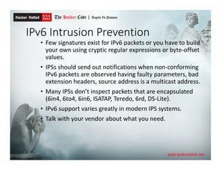 IPv6 Intrusion Prevention
• Few signatures exist for IPv6 packets or you have to build
your own using cryptic regular expressions or byte-offset
values.
• IPSs should send out notifications when non-conforming
IPv6 packets are observed having faulty parameters, bad
extension headers, source address is a multicast address.
• Many IPSs don’t inspect packets that are encapsulated
(6in4, 6to4, 6in6, ISATAP, Teredo, 6rd, DS-Lite).
• IPv6 support varies greatly in modern IPS systems.
• Talk with your vendor about what you need.
 