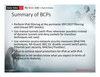 Summary of BCPs
• Perform IPv6 filtering at the perimeter (RFC2827 filtering
and Unicast RPF checks).
• Use manual tunnels (with IPsec whenever possible) instead
of dynamic tunnels and deny packets for transition
techniques not used.
• Use common access-network security measures (IPv6 FHS
techniques, RA-Guard, 802.1X, disable unused switch ports,
Ethernet port security, MACSec/TrustSec) .
• Strive to achieve equal protections for IPv6 as with IPv4.
• Continue to let vendors know what you expect in terms of
IPv6 security features.
 