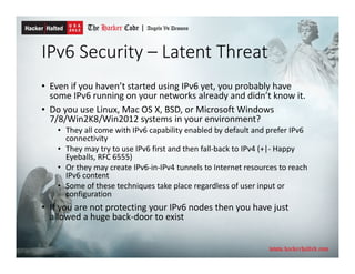 IPv6 Security – Latent Threat
• Even if you haven’t started using IPv6 yet, you probably have
some IPv6 running on your networks already and didn’t know it.
• Do you use Linux, Mac OS X, BSD, or Microsoft Windows
7/8/Win2K8/Win2012 systems in your environment?
• They all come with IPv6 capability enabled by default and prefer IPv6
connectivity
• They may try to use IPv6 first and then fall-back to IPv4 (+|- Happy
Eyeballs, RFC 6555)
• Or they may create IPv6-in-IPv4 tunnels to Internet resources to reach
IPv6 content
• Some of these techniques take place regardless of user input or
configuration
• If you are not protecting your IPv6 nodes then you have just
allowed a huge back-door to exist
 