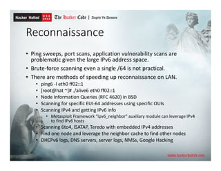 Reconnaissance
• Ping sweeps, port scans, application vulnerability scans are
problematic given the large IPv6 address space.
• Brute-force scanning even a single /64 is not practical.
• There are methods of speeding up reconnaissance on LAN.
• ping6 -I eth0 ff02::1
• [root@hat ~]# ./alive6 eth0 ff02::1
• Node Information Queries (RFC 4620) in BSD
• Scanning for specific EUI-64 addresses using specific OUIs
• Scanning IPv4 and getting IPv6 info
• Metasploit Framework “ipv6_neighbor" auxiliary module can leverage IPv4
to find IPv6 hosts
• Scanning 6to4, ISATAP, Teredo with embedded IPv4 addresses
• Find one node and leverage the neighbor cache to find other nodes
• DHCPv6 logs, DNS servers, server logs, NMSs, Google Hacking
 