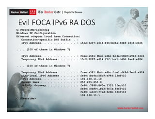 Evil FOCA IPv6 RA DOS
C:UsersMe>ipconfig
Windows IP Configuration
Ethernet adapter Local Area Connection:
Connection-specific DNS Suffix . :
IPv6 Address. . . . . . . . . . . : 15c2:8297:e614:f45:bc4a:58b9:e948:33c6
. . . (100 of these in Windows 7)
IPv6 Address. . . . . . . . . . . : fcae:a581:9bcb:e6bc:bc4a:58b9:e948:33c6
Temporary IPv6 Address. . . . . . : 15c2:8297:e614:f1f:1ce1:d49d:2ec8:e924
. . . (100 of these in Windows 7)
Temporary IPv6 Address. . . . . . : fcae:a581:9bcb:e6bc:1ce1:d49d:2ec8:e924
Link-local IPv6 Address . . . . . : fe80::bc4a:58b9:e948:33c6%10
IPv4 Address. . . . . . . . . . . : 192.168.11.10
Subnet Mask . . . . . . . . . . . : 255.255.255.0
Default Gateway . . . . . . . . . : fe80::7888:860e:5352:5fec%10
fe80::8d99:1bc3:6f7a:5cf9%10
. . . fe80::a0cf:f7ad:821b:3343%10
192.168.11.1
C:UsersMe>
 