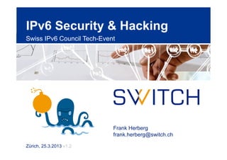 IPv6 Security & Hacking
Swiss IPv6 Council Tech-Event




                            Frank Herberg
                            frank.herberg@switch.ch

Zürich, 25.3.2013 v1.2
 