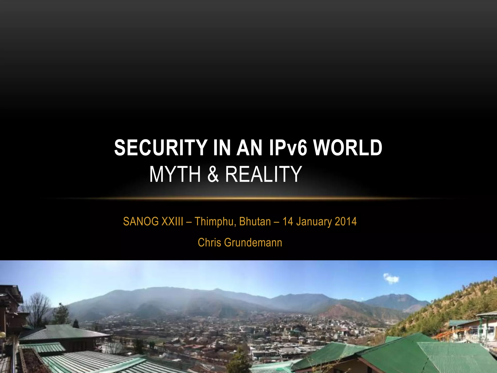 SECURITY IN AN IPv6 WORLD
MYTH & REALITY
SANOG XXIII – Thimphu, Bhutan – 14 January 2014
Chris Grundemann

 