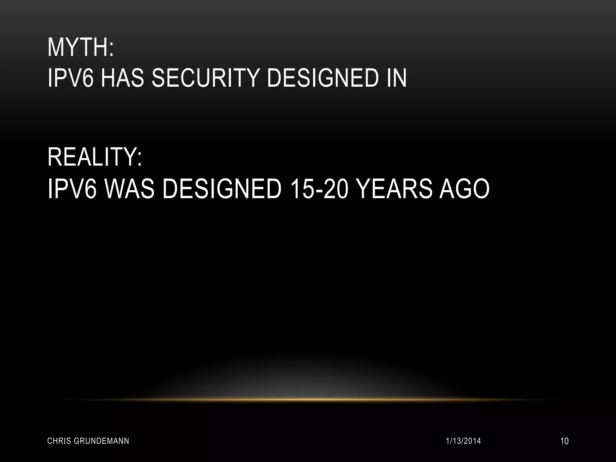 MYTH:
IPV6 HAS SECURITY DESIGNED IN
REALITY:

IPV6 WAS DESIGNED 15-20 YEARS AGO

CHRIS GRUNDEMANN

1/13/2014

10

 