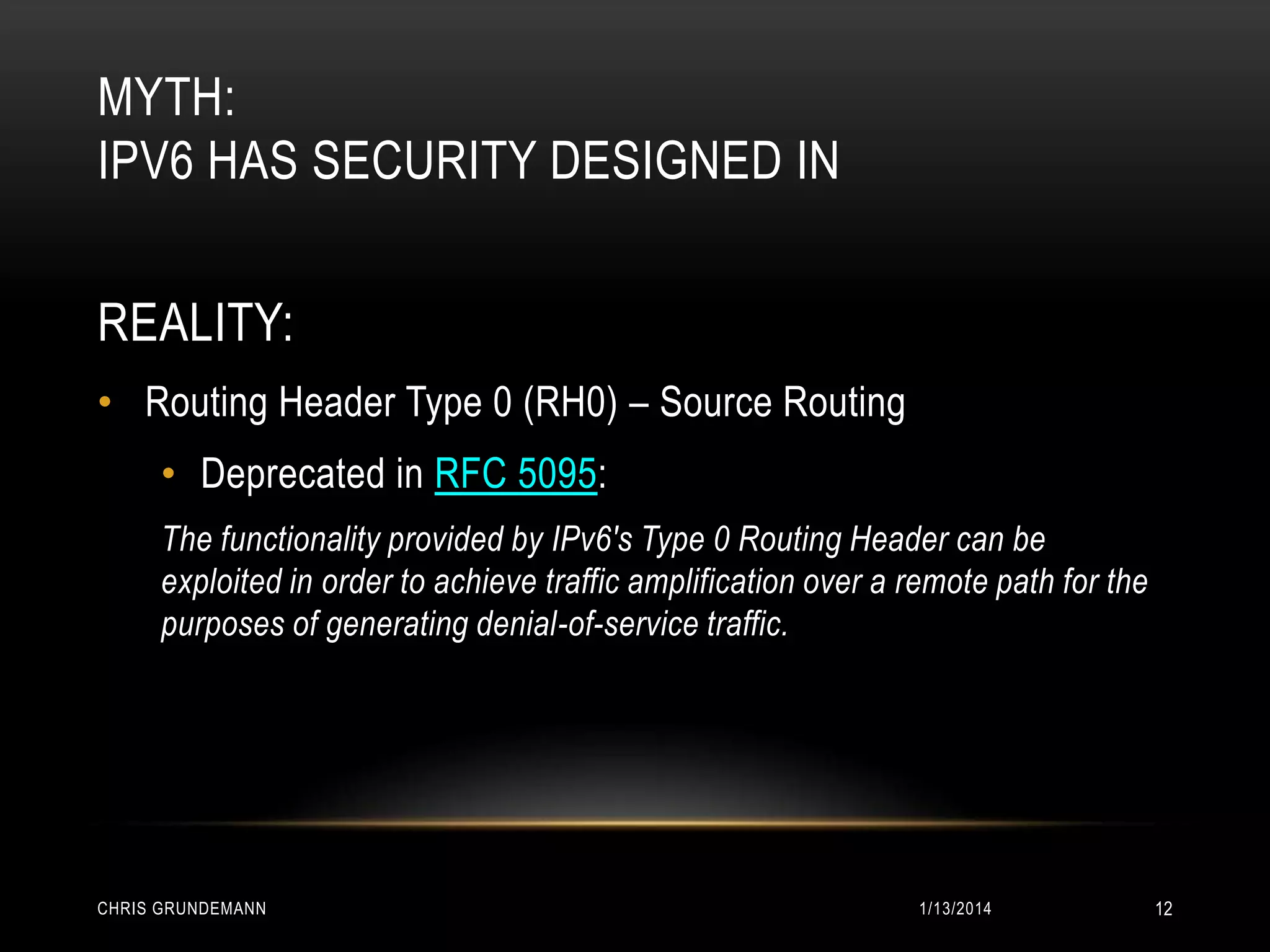 MYTH:
IPV6 HAS SECURITY DESIGNED IN
REALITY:
• Routing Header Type 0 (RH0) – Source Routing
• Deprecated in RFC 5095:
The functionality provided by IPv6's Type 0 Routing Header can be
exploited in order to achieve traffic amplification over a remote path for the
purposes of generating denial-of-service traffic.

CHRIS GRUNDEMANN

1/13/2014

12

 