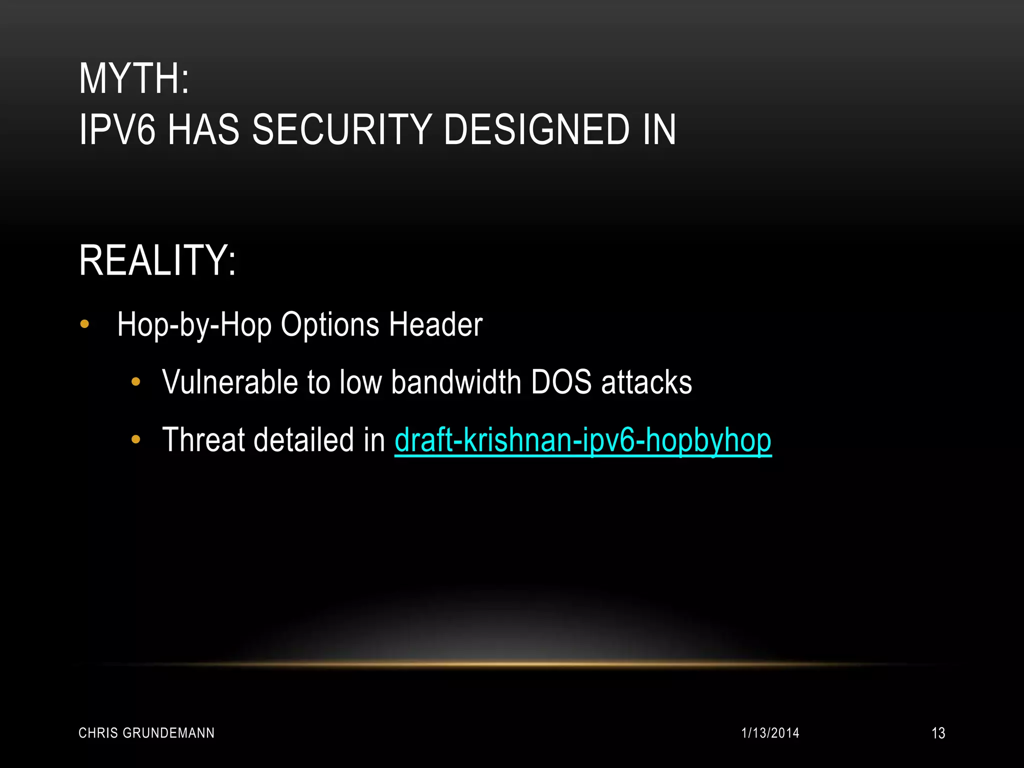 MYTH:
IPV6 HAS SECURITY DESIGNED IN
REALITY:
• Hop-by-Hop Options Header
• Vulnerable to low bandwidth DOS attacks

• Threat detailed in draft-krishnan-ipv6-hopbyhop

CHRIS GRUNDEMANN

1/13/2014

13

 
