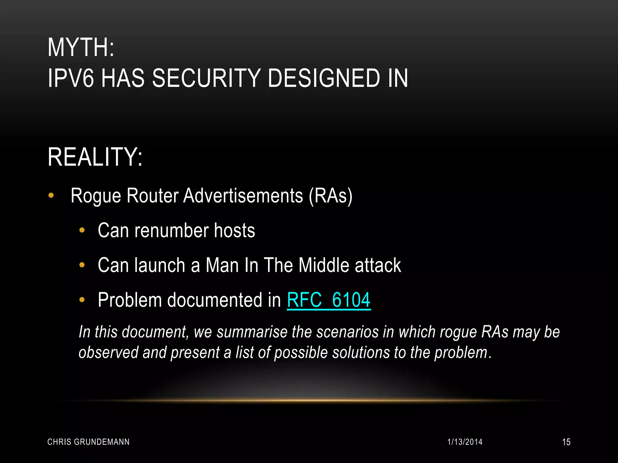 MYTH:
IPV6 HAS SECURITY DESIGNED IN
REALITY:
• Rogue Router Advertisements (RAs)
• Can renumber hosts

• Can launch a Man In The Middle attack
• Problem documented in RFC 6104
In this document, we summarise the scenarios in which rogue RAs may be
observed and present a list of possible solutions to the problem.

CHRIS GRUNDEMANN

1/13/2014

15

 