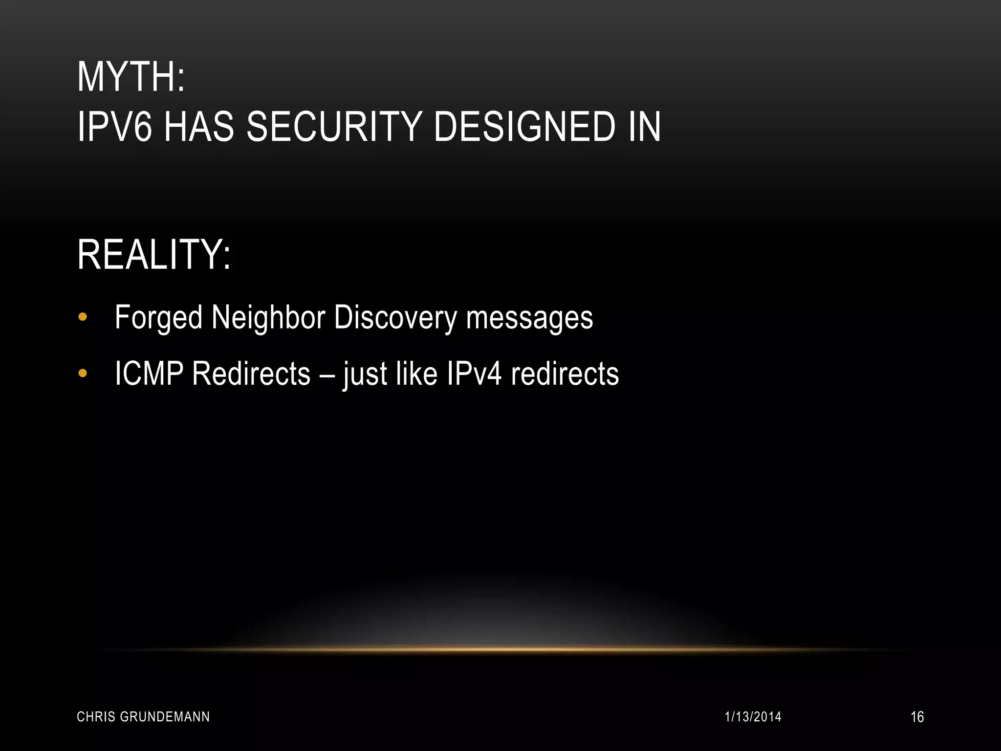 MYTH:
IPV6 HAS SECURITY DESIGNED IN
REALITY:
• Forged Neighbor Discovery messages
• ICMP Redirects – just like IPv4 redirects

CHRIS GRUNDEMANN

1/13/2014

16

 