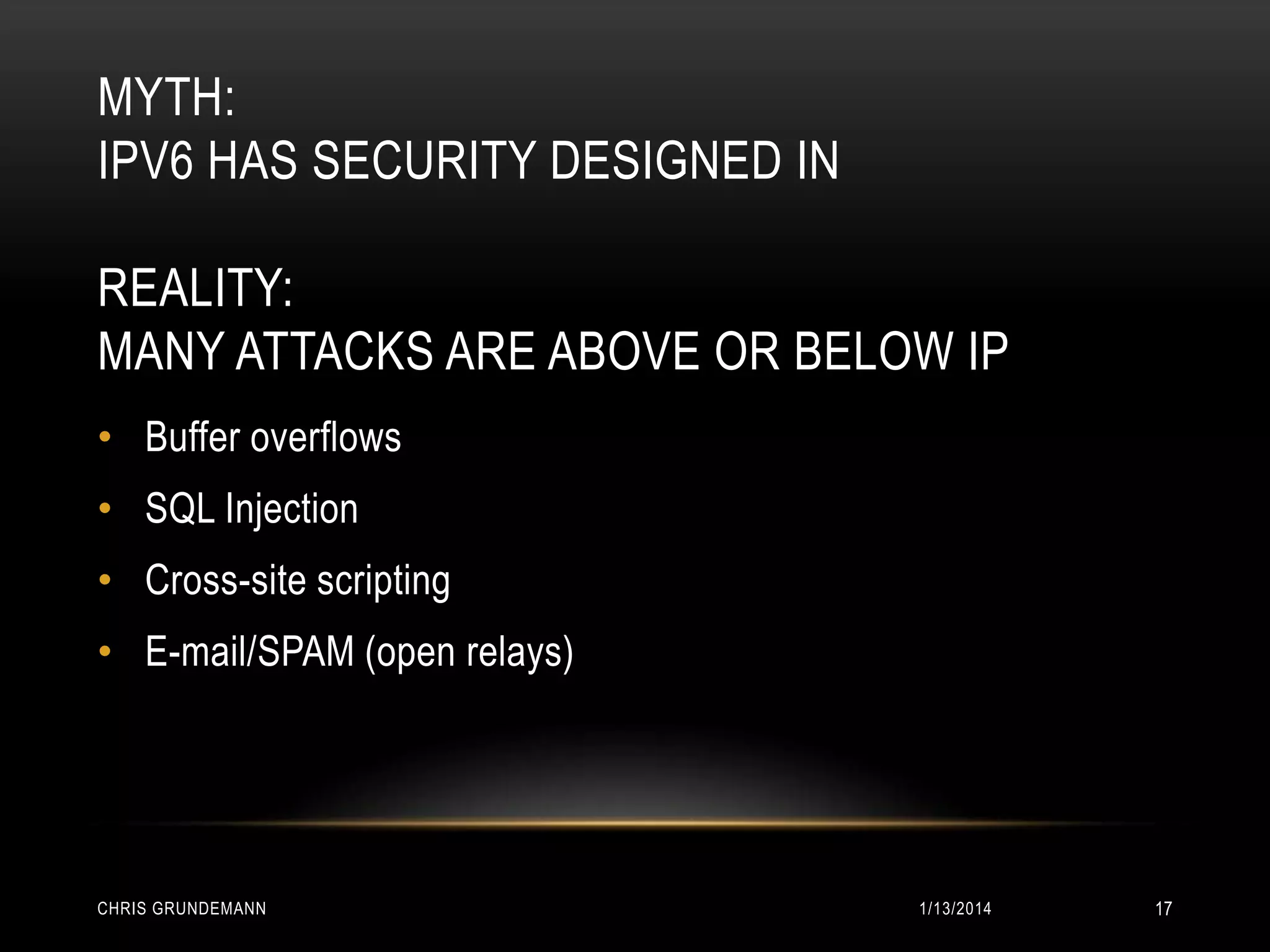 MYTH:
IPV6 HAS SECURITY DESIGNED IN
REALITY:
MANY ATTACKS ARE ABOVE OR BELOW IP
• Buffer overflows
• SQL Injection

• Cross-site scripting
• E-mail/SPAM (open relays)

CHRIS GRUNDEMANN

1/13/2014

17

 