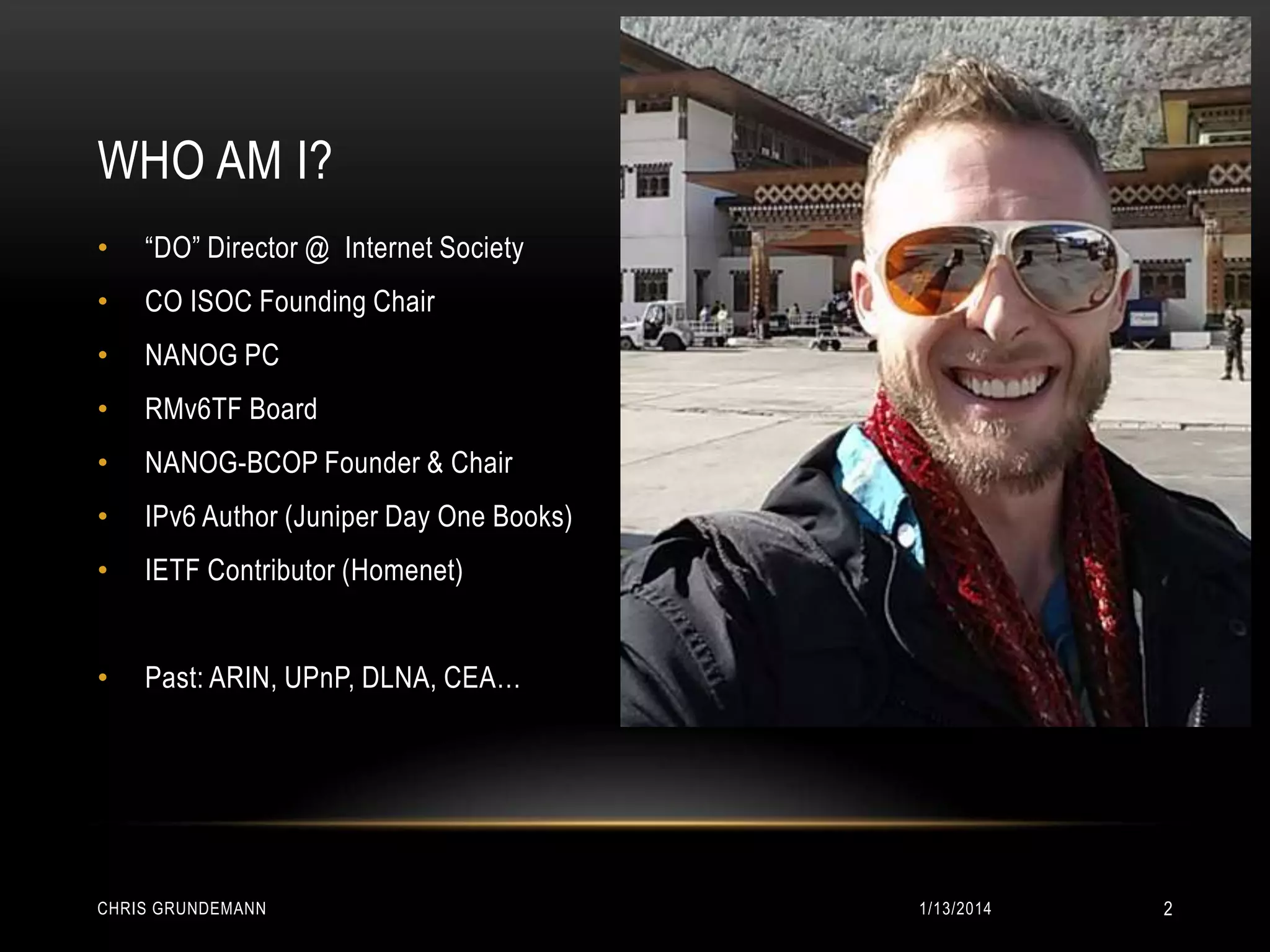 WHO AM I?
•

“DO” Director @ Internet Society

•

CO ISOC Founding Chair

•

NANOG PC

•

RMv6TF Board

•

NANOG-BCOP Founder & Chair

•

IPv6 Author (Juniper Day One Books)

•

IETF Contributor (Homenet)

•

Past: ARIN, UPnP, DLNA, CEA…

CHRIS GRUNDEMANN

1/13/2014

2

 