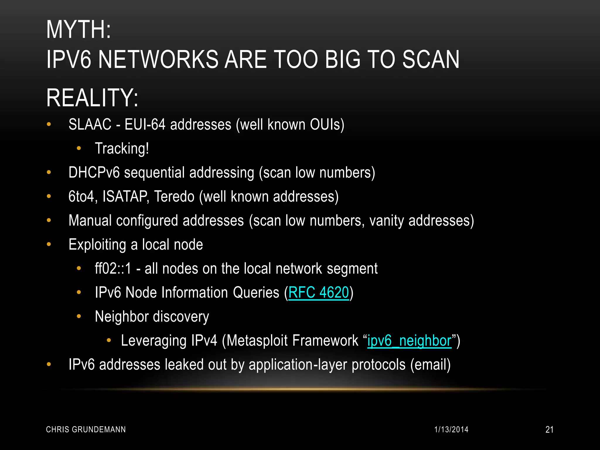 MYTH:
IPV6 NETWORKS ARE TOO BIG TO SCAN
REALITY:
•

SLAAC - EUI-64 addresses (well known OUIs)
• Tracking!

•

DHCPv6 sequential addressing (scan low numbers)

•

6to4, ISATAP, Teredo (well known addresses)

•

Manual configured addresses (scan low numbers, vanity addresses)

•

Exploiting a local node
• ff02::1 - all nodes on the local network segment
• IPv6 Node Information Queries (RFC 4620)
• Neighbor discovery
• Leveraging IPv4 (Metasploit Framework “ipv6_neighbor”)

•

IPv6 addresses leaked out by application-layer protocols (email)

CHRIS GRUNDEMANN

1/13/2014

21

 