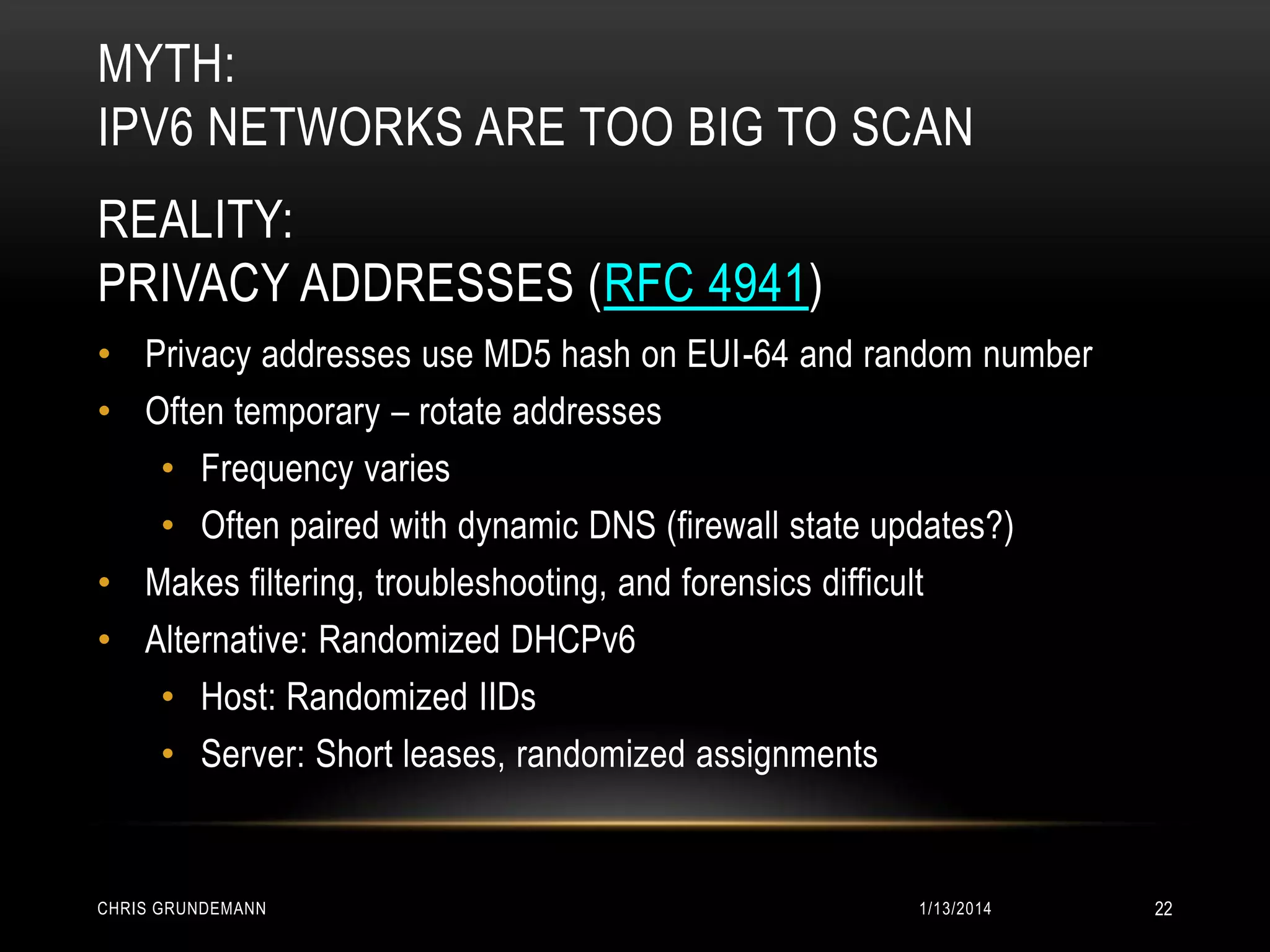 MYTH:
IPV6 NETWORKS ARE TOO BIG TO SCAN
REALITY:
PRIVACY ADDRESSES (RFC 4941)
• Privacy addresses use MD5 hash on EUI-64 and random number
• Often temporary – rotate addresses
• Frequency varies
• Often paired with dynamic DNS (firewall state updates?)
• Makes filtering, troubleshooting, and forensics difficult
• Alternative: Randomized DHCPv6
• Host: Randomized IIDs
• Server: Short leases, randomized assignments

CHRIS GRUNDEMANN

1/13/2014

22

 