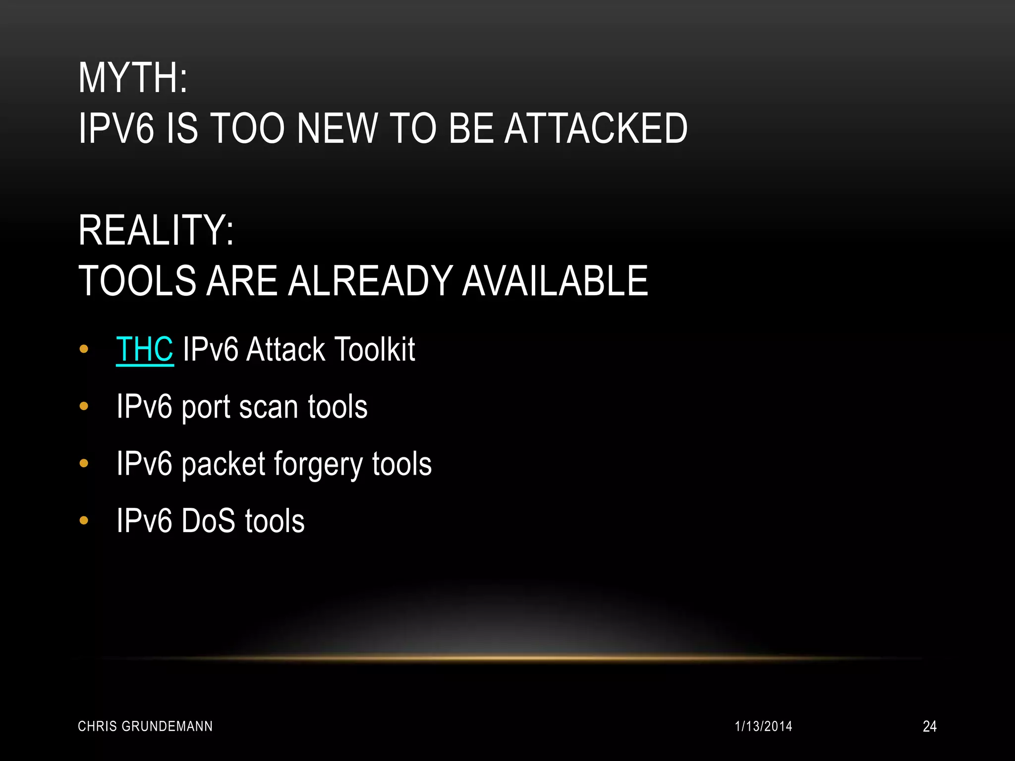 MYTH:
IPV6 IS TOO NEW TO BE ATTACKED
REALITY:
TOOLS ARE ALREADY AVAILABLE
• THC IPv6 Attack Toolkit
• IPv6 port scan tools

• IPv6 packet forgery tools
• IPv6 DoS tools

CHRIS GRUNDEMANN

1/13/2014

24

 