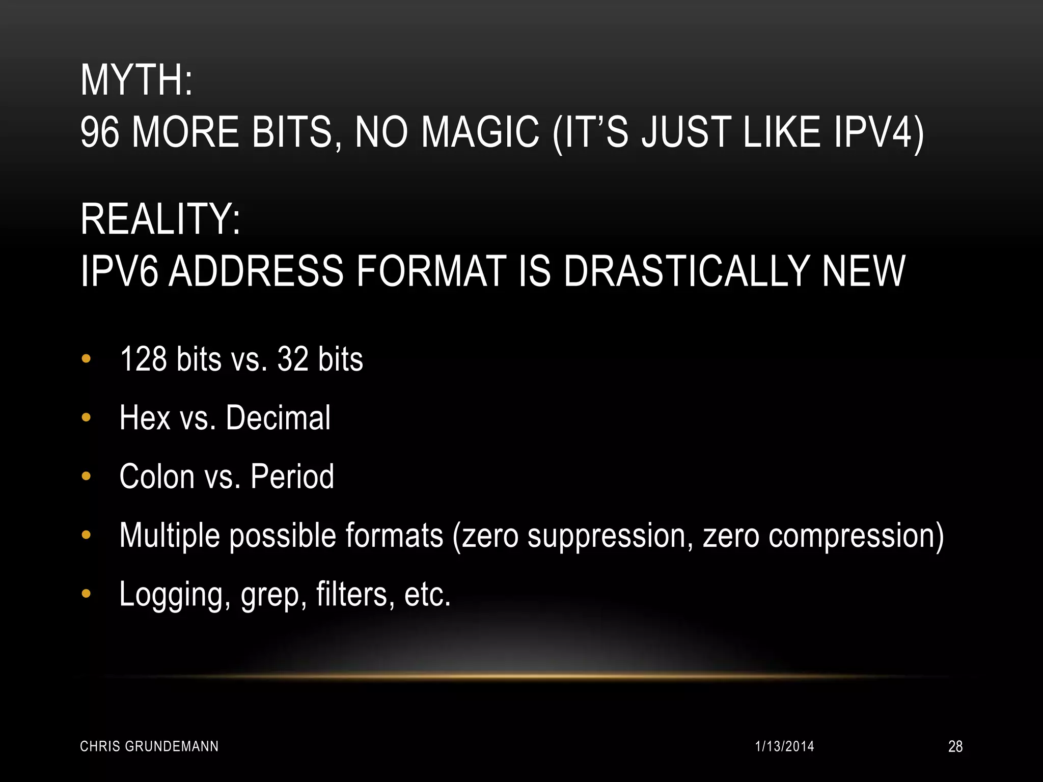 MYTH:
96 MORE BITS, NO MAGIC (IT’S JUST LIKE IPV4)
REALITY:
IPV6 ADDRESS FORMAT IS DRASTICALLY NEW
• 128 bits vs. 32 bits
• Hex vs. Decimal

• Colon vs. Period
• Multiple possible formats (zero suppression, zero compression)
• Logging, grep, filters, etc.

CHRIS GRUNDEMANN

1/13/2014

28

 