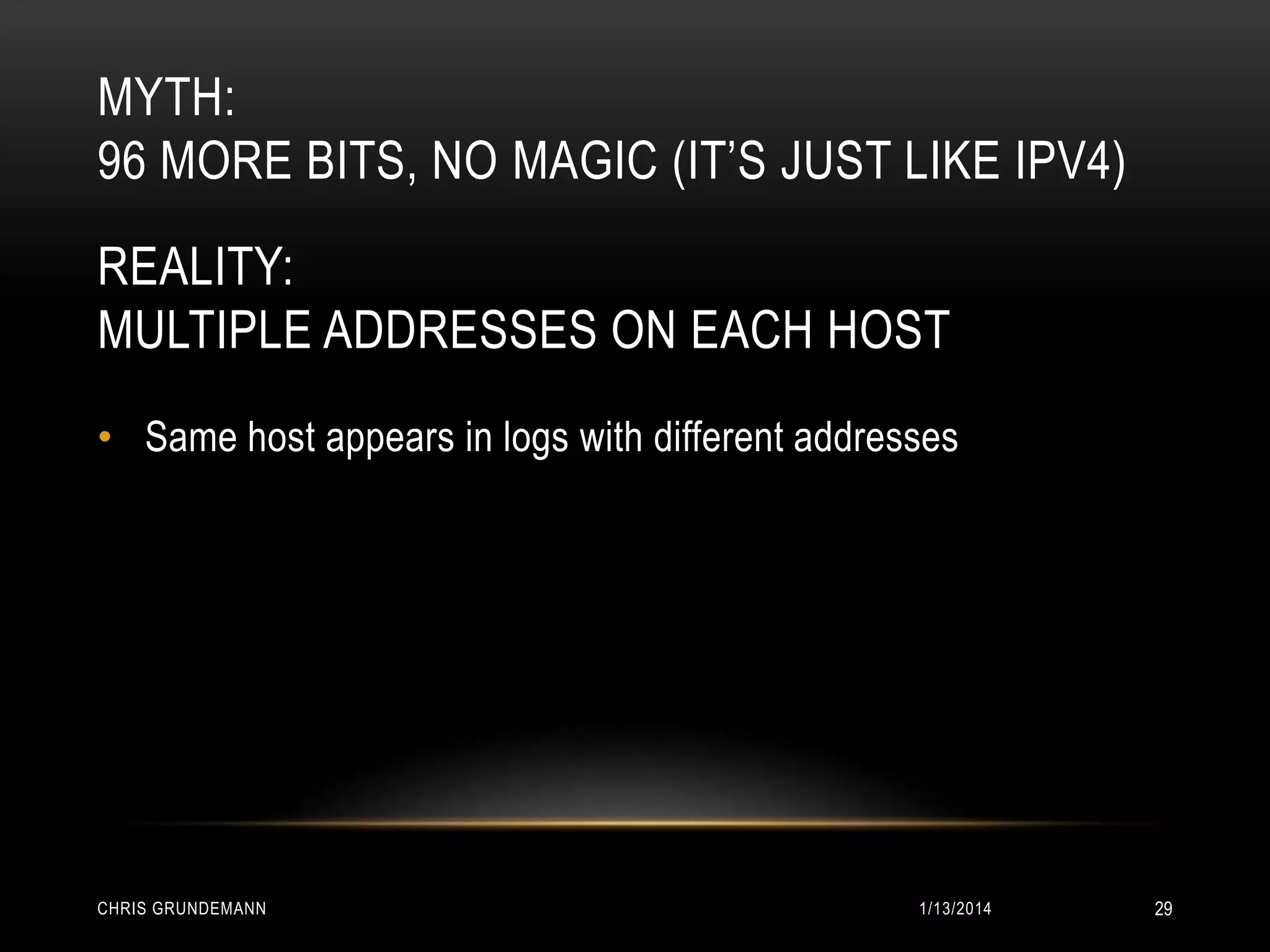 MYTH:
96 MORE BITS, NO MAGIC (IT’S JUST LIKE IPV4)
REALITY:
MULTIPLE ADDRESSES ON EACH HOST
• Same host appears in logs with different addresses

CHRIS GRUNDEMANN

1/13/2014

29

 