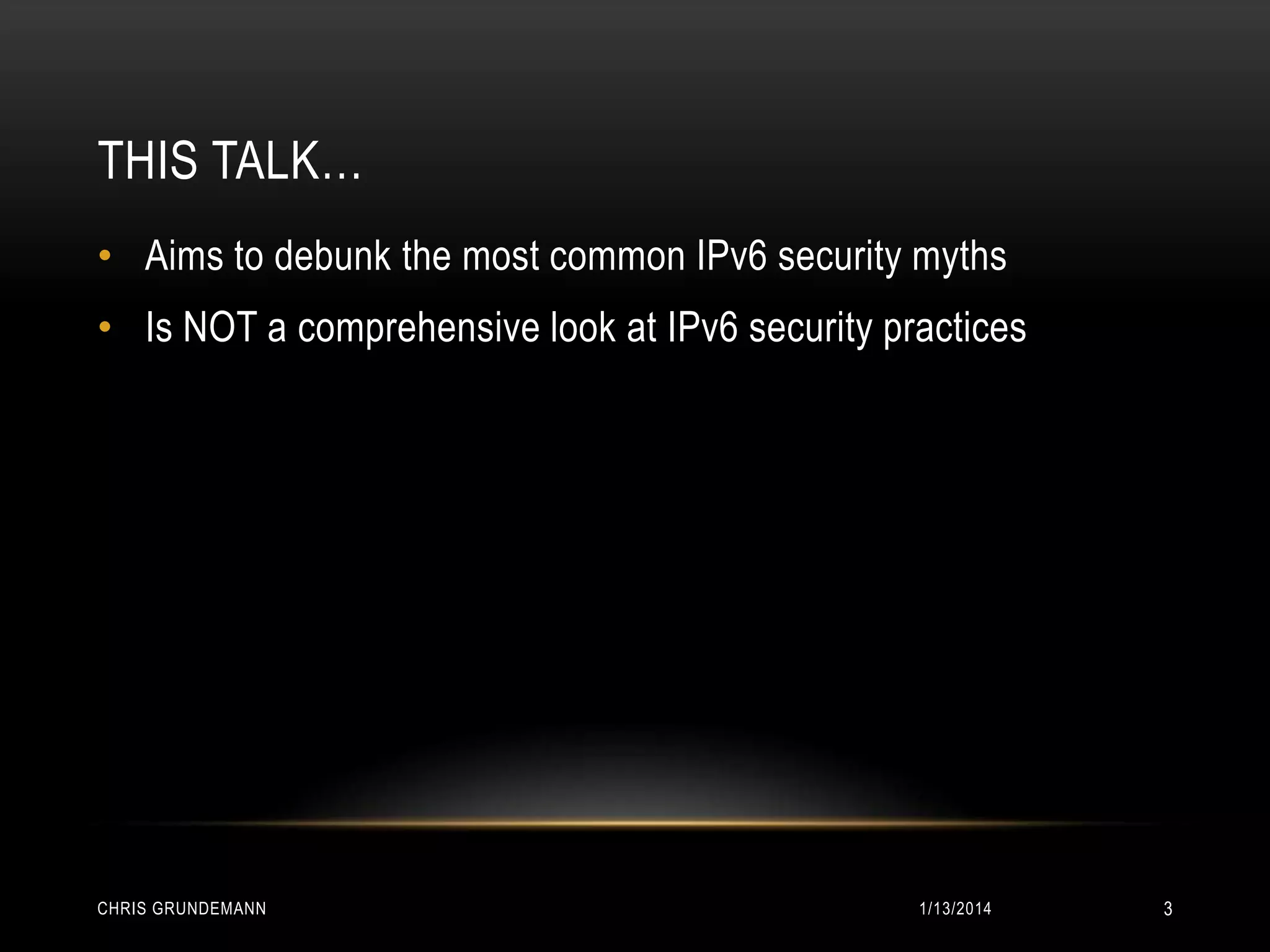 THIS TALK…
• Aims to debunk the most common IPv6 security myths

• Is NOT a comprehensive look at IPv6 security practices

CHRIS GRUNDEMANN

1/13/2014

3

 