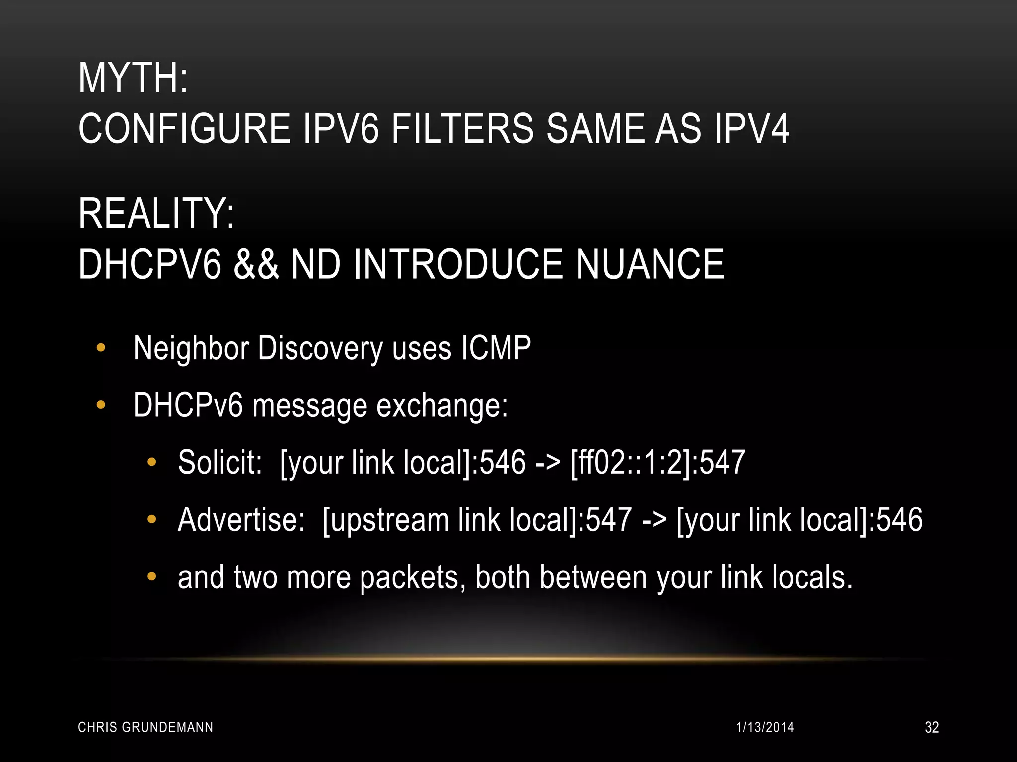 MYTH:
CONFIGURE IPV6 FILTERS SAME AS IPV4
REALITY:
DHCPV6 && ND INTRODUCE NUANCE
• Neighbor Discovery uses ICMP

• DHCPv6 message exchange:
• Solicit: [your link local]:546 -> [ff02::1:2]:547
• Advertise: [upstream link local]:547 -> [your link local]:546

• and two more packets, both between your link locals.

CHRIS GRUNDEMANN

1/13/2014

32

 