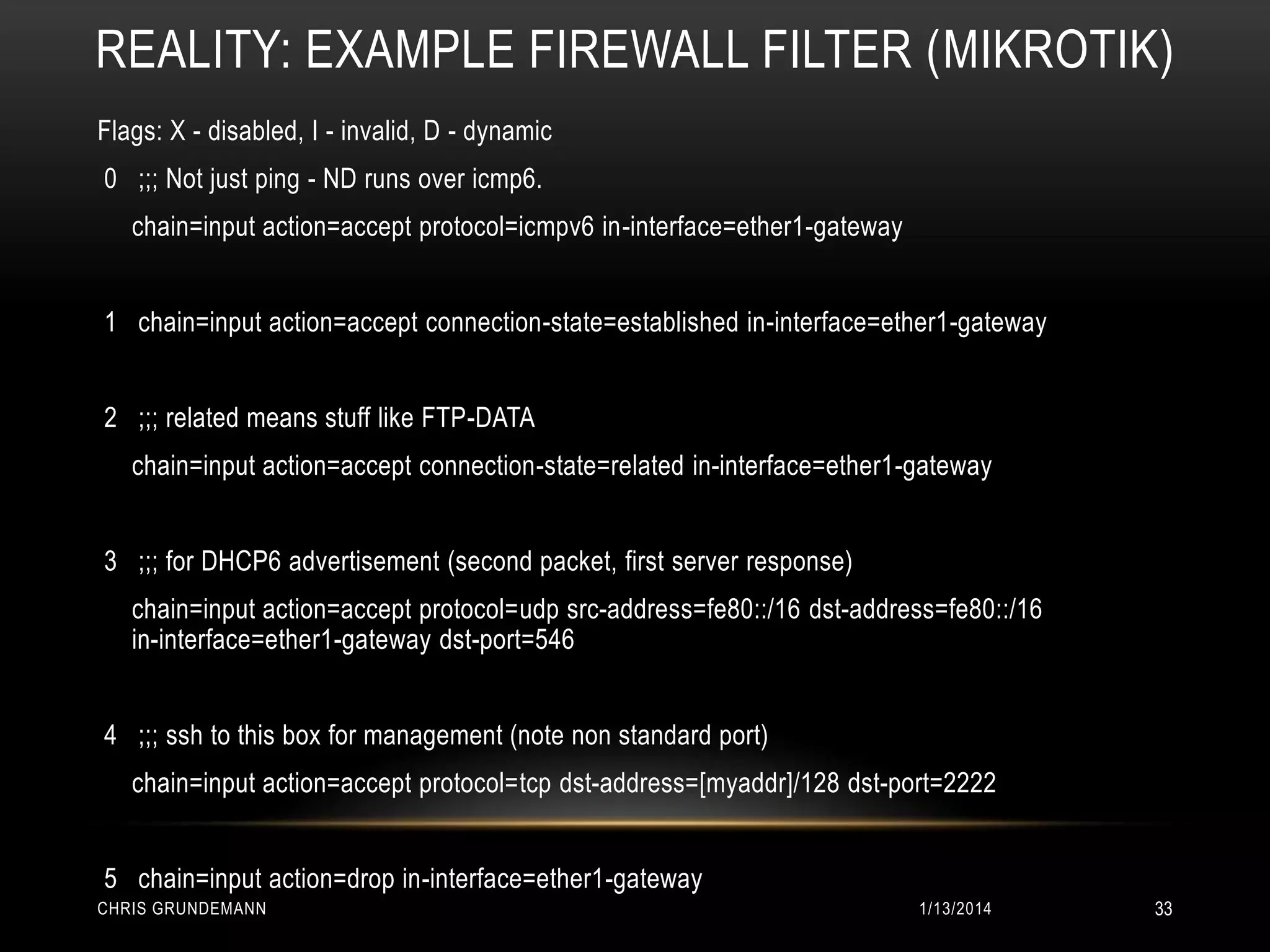 REALITY: EXAMPLE FIREWALL FILTER (MIKROTIK)
Flags: X - disabled, I - invalid, D - dynamic
0 ;;; Not just ping - ND runs over icmp6.
chain=input action=accept protocol=icmpv6 in-interface=ether1-gateway
1 chain=input action=accept connection-state=established in-interface=ether1-gateway
2 ;;; related means stuff like FTP-DATA
chain=input action=accept connection-state=related in-interface=ether1-gateway
3 ;;; for DHCP6 advertisement (second packet, first server response)
chain=input action=accept protocol=udp src-address=fe80::/16 dst-address=fe80::/16
in-interface=ether1-gateway dst-port=546
4 ;;; ssh to this box for management (note non standard port)
chain=input action=accept protocol=tcp dst-address=[myaddr]/128 dst-port=2222
5 chain=input action=drop in-interface=ether1-gateway
CHRIS GRUNDEMANN

1/13/2014

33

 
