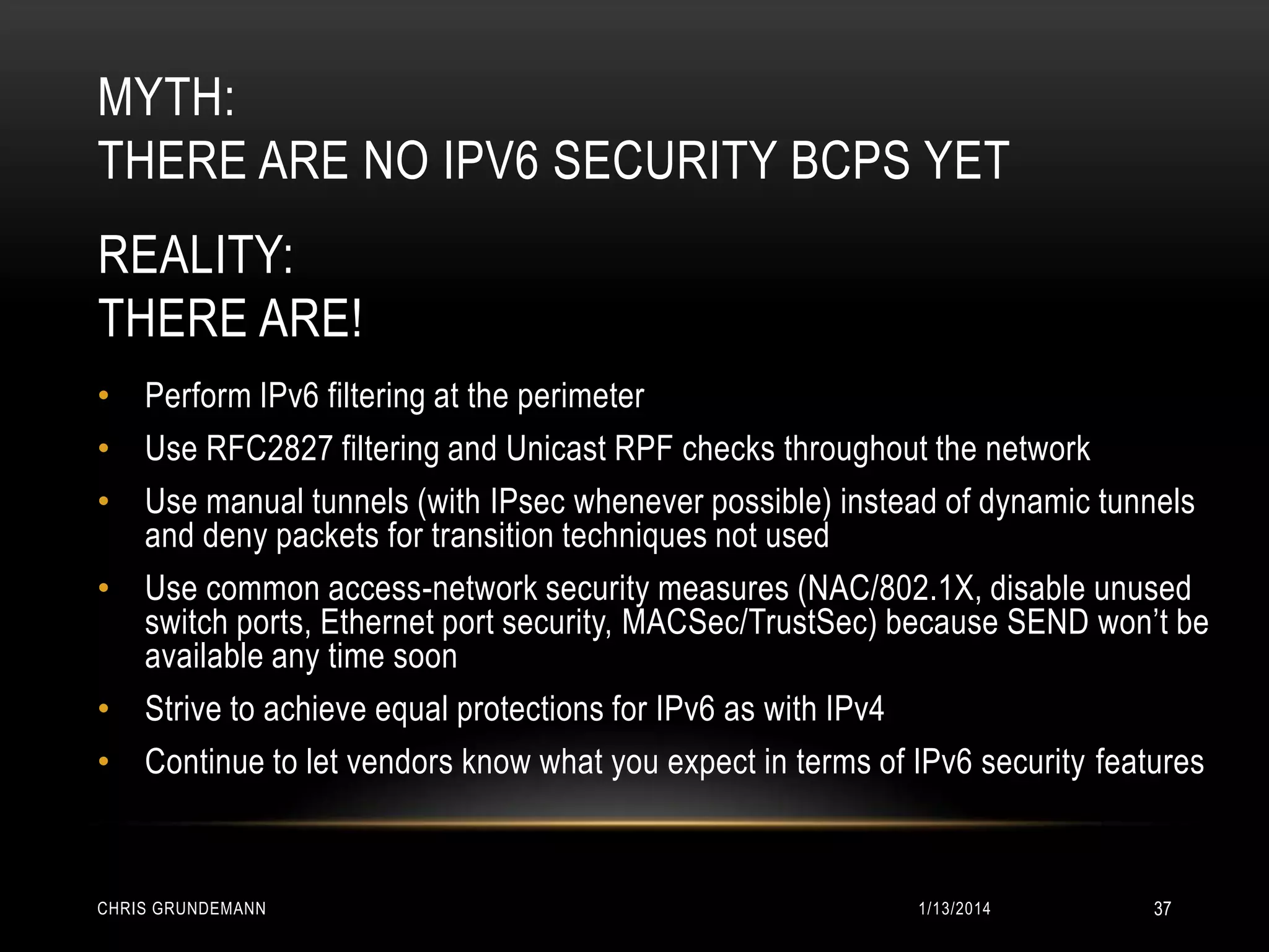 MYTH:
THERE ARE NO IPV6 SECURITY BCPS YET
REALITY:
THERE ARE!
• Perform IPv6 filtering at the perimeter
• Use RFC2827 filtering and Unicast RPF checks throughout the network
• Use manual tunnels (with IPsec whenever possible) instead of dynamic tunnels
and deny packets for transition techniques not used
• Use common access-network security measures (NAC/802.1X, disable unused
switch ports, Ethernet port security, MACSec/TrustSec) because SEND won’t be
available any time soon
• Strive to achieve equal protections for IPv6 as with IPv4
• Continue to let vendors know what you expect in terms of IPv6 security features

CHRIS GRUNDEMANN

1/13/2014

37

 
