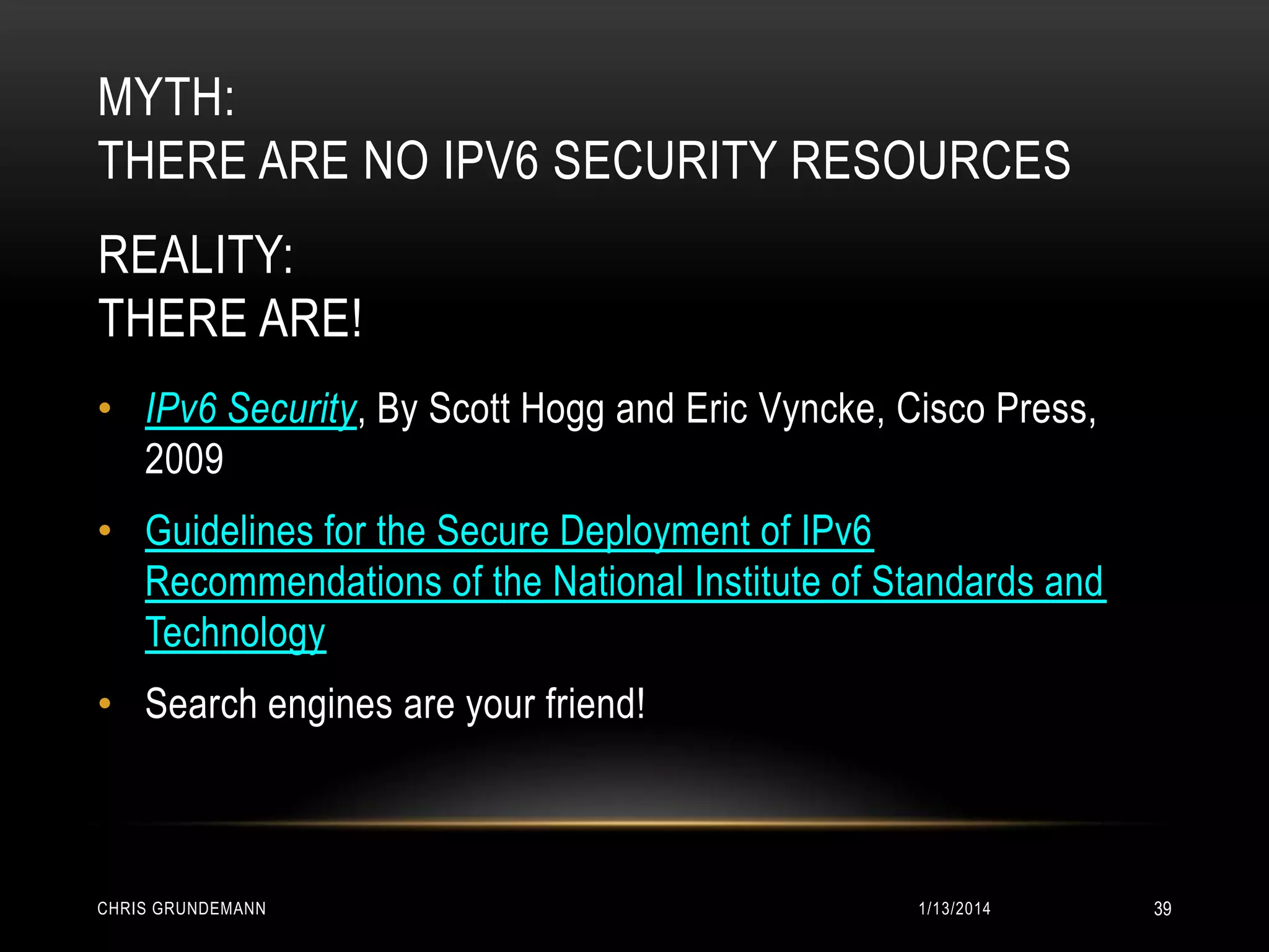 MYTH:
THERE ARE NO IPV6 SECURITY RESOURCES
REALITY:
THERE ARE!
• IPv6 Security, By Scott Hogg and Eric Vyncke, Cisco Press,
2009
• Guidelines for the Secure Deployment of IPv6
Recommendations of the National Institute of Standards and
Technology

• Search engines are your friend!

CHRIS GRUNDEMANN

1/13/2014

39

 