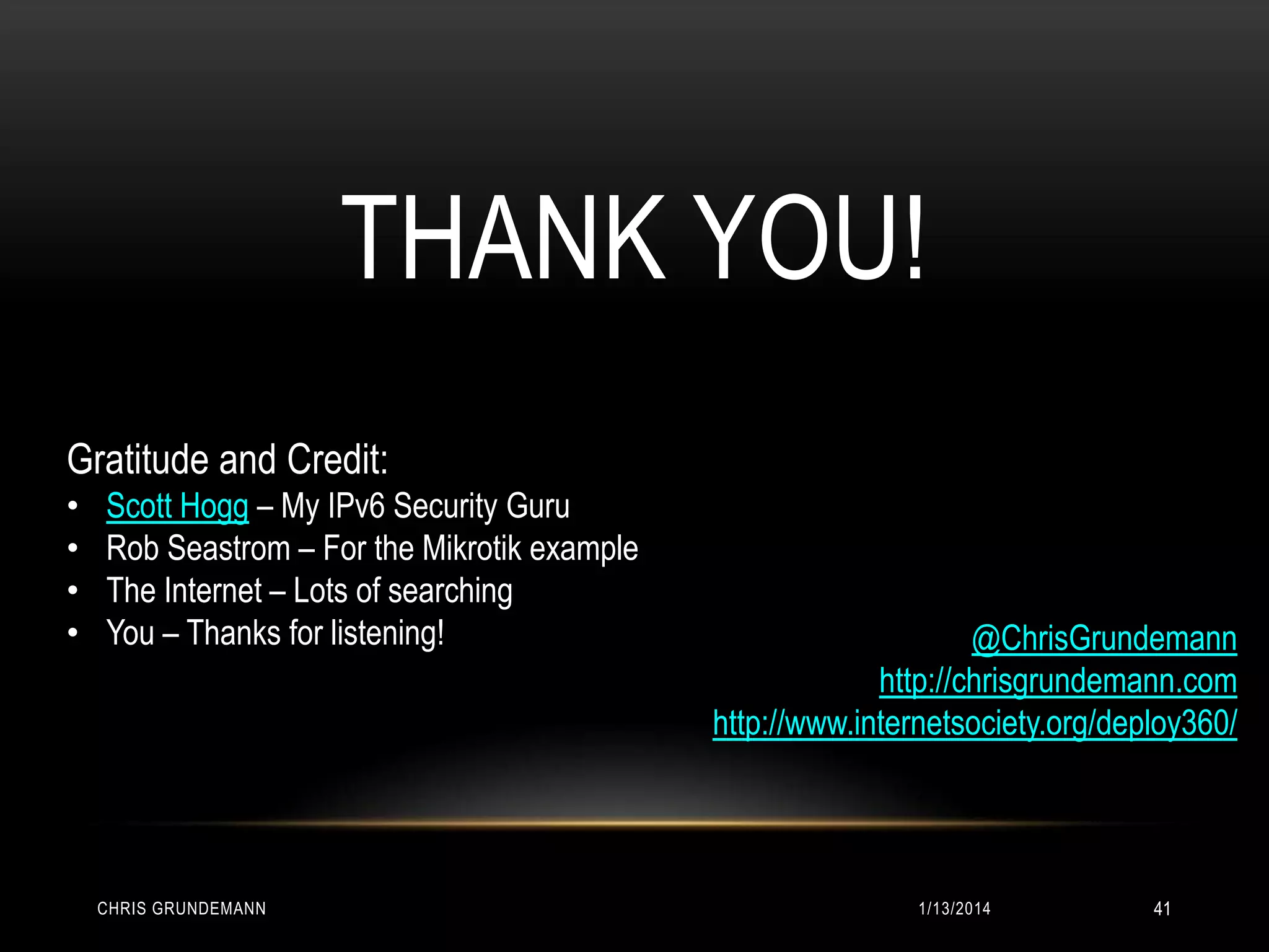 THANK YOU!
Gratitude and Credit:
•
•
•
•

Scott Hogg – My IPv6 Security Guru
Rob Seastrom – For the Mikrotik example
The Internet – Lots of searching
You – Thanks for listening!

CHRIS GRUNDEMANN

@ChrisGrundemann
http://chrisgrundemann.com
http://www.internetsociety.org/deploy360/

1/13/2014

41

 