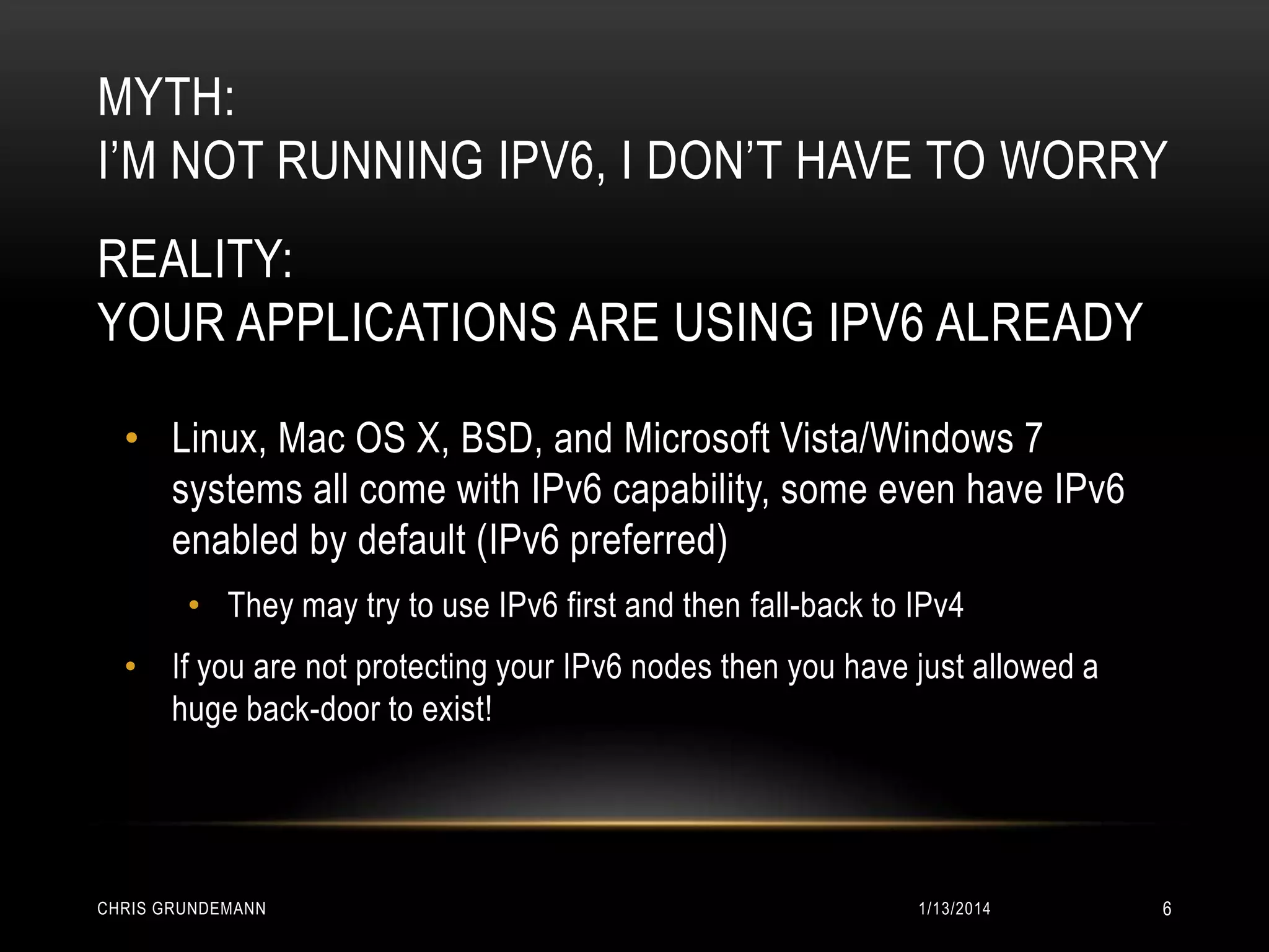MYTH:
I’M NOT RUNNING IPV6, I DON’T HAVE TO WORRY
REALITY:
YOUR APPLICATIONS ARE USING IPV6 ALREADY
• Linux, Mac OS X, BSD, and Microsoft Vista/Windows 7
systems all come with IPv6 capability, some even have IPv6
enabled by default (IPv6 preferred)
• They may try to use IPv6 first and then fall-back to IPv4
• If you are not protecting your IPv6 nodes then you have just allowed a
huge back-door to exist!

CHRIS GRUNDEMANN

1/13/2014

6

 