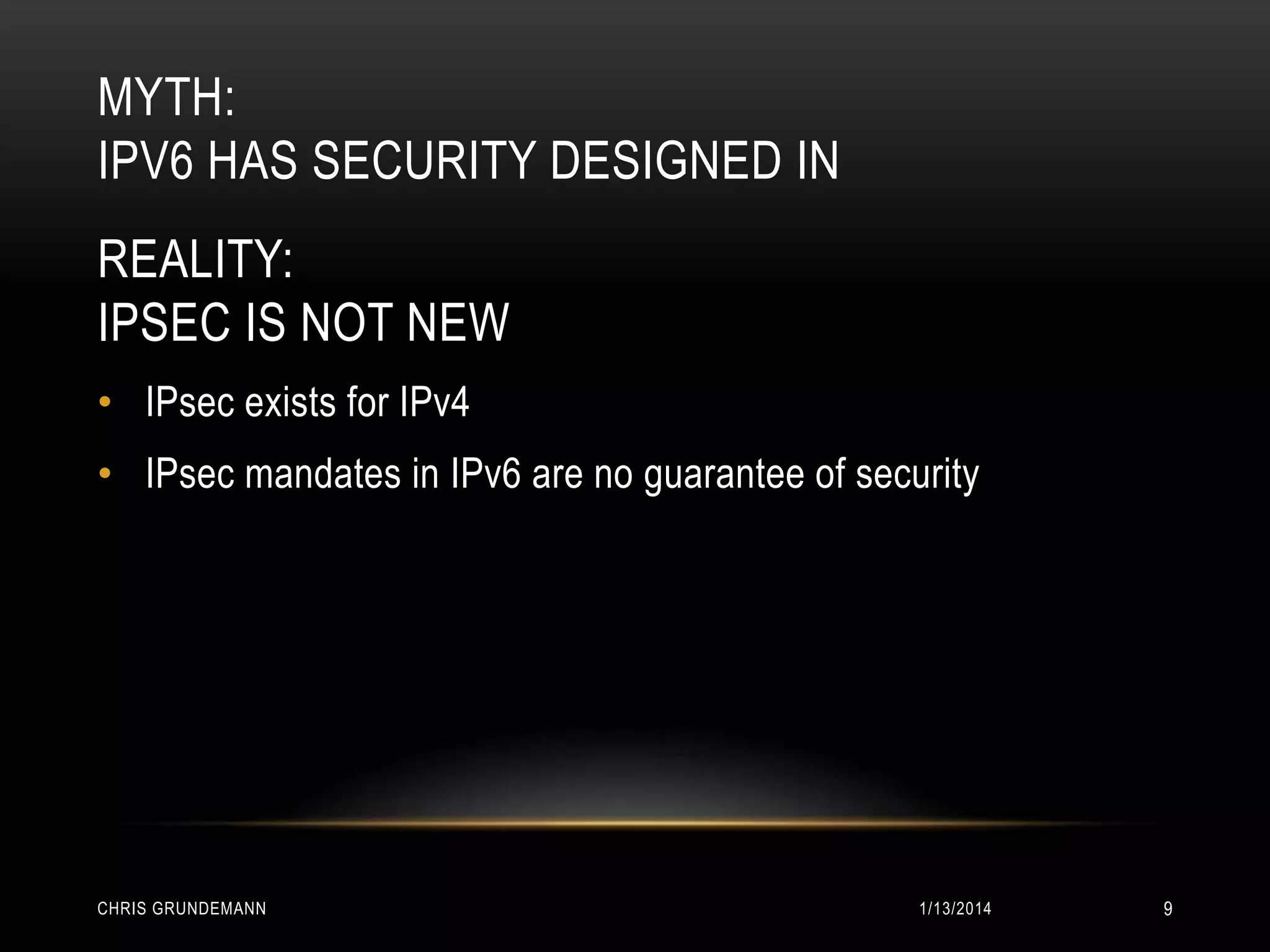 MYTH:
IPV6 HAS SECURITY DESIGNED IN
REALITY:
IPSEC IS NOT NEW
• IPsec exists for IPv4
• IPsec mandates in IPv6 are no guarantee of security

CHRIS GRUNDEMANN

1/13/2014

9

 